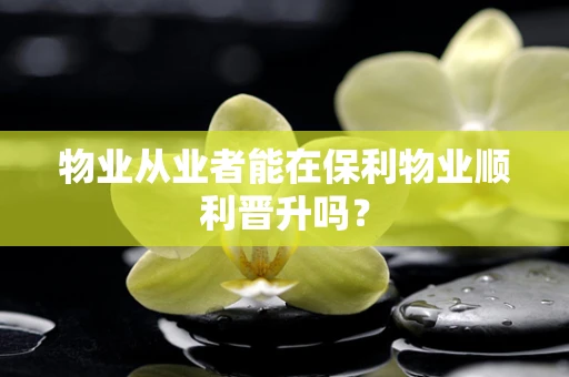 物业从业者能在保利物业顺利晋升吗？