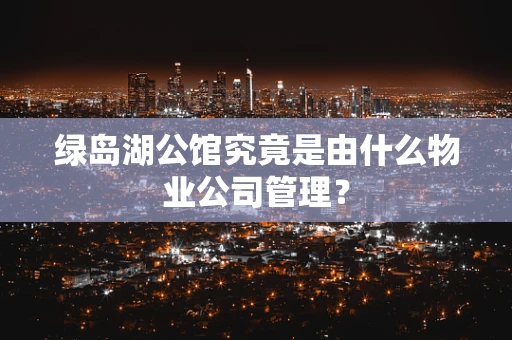 绿岛湖公馆究竟是由什么物业公司管理？
